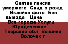 Снятие пенсии умержего. Свид.о рожд. Вклейка фото. Без выезда › Цена ­ 3 000 - Все города Услуги » Юридические   . Тверская обл.,Вышний Волочек г.